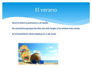  Ocurre entre la primavera y el otoño.
 Se caracteriza porque los días son más largos y las noches más cortas.
 En el hemisferio norte empieza el 21 de Junio
El verano
 