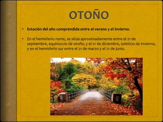 • Estación del año comprendida entre el verano y el invierno.
• En el hemisferio norte, se sitúa aproximadamente entre el 21 de
septiembre, equinoccio de otoño, y el 21 de diciembre, solsticio de invierno,
y en el hemisferio sur entre el 21 de marzo y el 21 de junio.
 
