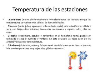 Temperatura de las estaciones
• La primavera (marzo, abril y mayo en el hemisferio norte ) es la época en que las
temperaturas se vuelven más cálidas. Es época de lluvias.
• El verano (junio, julio y agosto en el hemisferio norte) es la estación más cálida y
seca, con largos días soleados, tormentas ocasionales y, algunos años, olas de
calor.
• El otoño (septiembre, octubre y noviembre en el hemisferio norte) puede ser
templado y seco o húmedo y ventoso. En esta estación las hojas caen de los
árboles y desciende la temperatura.
• El invierno (diciembre, enero y febrero en el hemisferio norte) es la estación más
fría, con temperaturas muy bajas, días gélidos y nevadas.
 