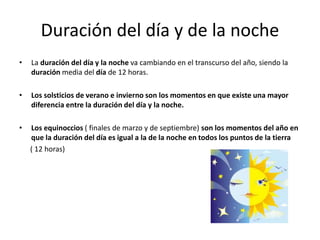 Duración del día y de la noche
• La duración del día y la noche va cambiando en el transcurso del año, siendo la
duración media del día de 12 horas.
• Los solsticios de verano e invierno son los momentos en que existe una mayor
diferencia entre la duración del día y la noche.
• Los equinoccios ( finales de marzo y de septiembre) son los momentos del año en
que la duración del día es igual a la de la noche en todos los puntos de la tierra
( 12 horas)
 
