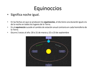 Equinoccios
• Significa noche igual.
• En las fechas en que se producen los equinoccios, el día tiene una duración igual a la
de la noche en todos los lugares de la Tierra.
• En el equinoccio sucede el cambio de estación anual contraria en cada hemisferio de
la Tierra.
• Ocurre 2 veces al año: 20 o 21 de marzo y 22 o 23 de septiembre
 