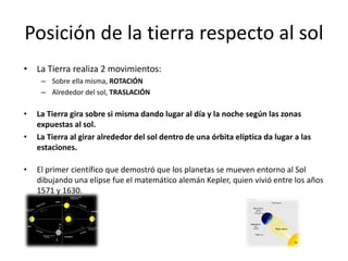 Posición de la tierra respecto al sol
• La Tierra realiza 2 movimientos:
– Sobre ella misma, ROTACIÓN
– Alrededor del sol, TRASLACIÓN
• La Tierra gira sobre si misma dando lugar al día y la noche según las zonas
expuestas al sol.
• La Tierra al girar alrededor del sol dentro de una órbita elíptica da lugar a las
estaciones.
• El primer científico que demostró que los planetas se mueven entorno al Sol
dibujando una elipse fue el matemático alemán Kepler, quien vivió entre los años
1571 y 1630.
 