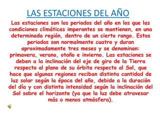 LAS ESTACIONES DEL AÑO
Las estaciones son los periodos del año en los que las
condiciones climáticas imperantes se mantienen, en una
determinada región, dentro de un cierto rango. Estos
periodos son normalmente cuatro y duran
aproximadamente tres meses y se denominan:
primavera, verano, otoño e invierno. Las estaciones se
deben a la inclinación del eje de giro de la Tierra
respecto al plano de su órbita respecto al Sol, que
hace que algunas regiones reciban distinta cantidad de
luz solar según la época del año, debido a la duración
del día y con distinta intensidad según la inclinación del
Sol sobre el horizonte (ya que la luz debe atravesar
más o menos atmósfera).
 