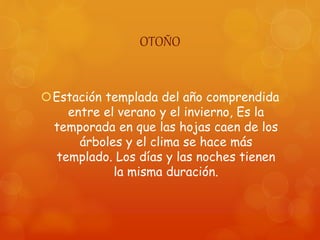 OTOÑO
Estación templada del año comprendida
entre el verano y el invierno, Es la
temporada en que las hojas caen de los
árboles y el clima se hace más
templado. Los días y las noches tienen
la misma duración.
 