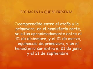 FECHAS EN LA QUE SE PRESENTA
comprendida entre el otoño y la
primavera; en el hemisferio norte,
se sitúa aproximadamente entre el
21 de diciembre, y el 21 de marzo,
equinoccio de primavera, y en el
hemisferio sur entre el 21 de junio
y el 21 de septiembre.
 