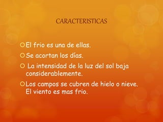 CARACTERISTICAS
El frio es una de ellas.
Se acortan los días.
 La intensidad de la luz del sol baja
considerablemente.
Los campos se cubren de hielo o nieve.
El viento es mas frio.
 