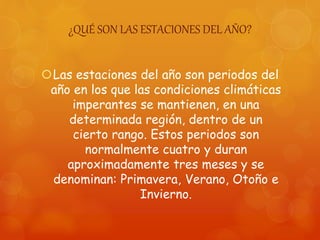 ¿QUÉ SON LAS ESTACIONES DEL AÑO?
Las estaciones del año son periodos del
año en los que las condiciones climáticas
imperantes se mantienen, en una
determinada región, dentro de un
cierto rango. Estos periodos son
normalmente cuatro y duran
aproximadamente tres meses y se
denominan: Primavera, Verano, Otoño e
Invierno.
 