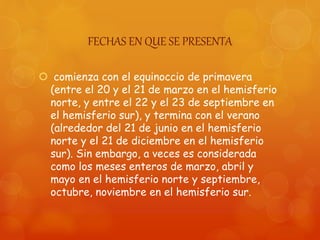 FECHAS EN QUE SE PRESENTA
 comienza con el equinoccio de primavera
(entre el 20 y el 21 de marzo en el hemisferio
norte, y entre el 22 y el 23 de septiembre en
el hemisferio sur), y termina con el verano
(alrededor del 21 de junio en el hemisferio
norte y el 21 de diciembre en el hemisferio
sur). Sin embargo, a veces es considerada
como los meses enteros de marzo, abril y
mayo en el hemisferio norte y septiembre,
octubre, noviembre en el hemisferio sur.
 