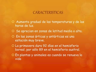 CARACTERISTICAS
 Aumento gradual de las temperaturas y de las
horas de luz.
 Se aprecian en zonas de latitud media o alta.
 En las zonas árticas y antárticas es una
estación muy breve.
 La primavera dura 92 días en el hemisferio
boreal, por sólo 89 en el hemisferio austral.
 En plantas y animales es cuando se renueva la
vida
 