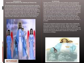 ESTACION III
Nuestra Señora aparece a las videntes por Primera Vez
Dos semanas después de la primera aparición del ángel y después
de una serie de apariciones similares, el ángel habla por primera vez
y anuncia que al día siguiente, Nuestra Señora aparecerá como
Nuestra Señora del Monte Carmelo. Acompañada de San Miguel a
Su derecha y, más tarde fue puesto de manifiesto, San Gabriel, a su
izquierda, la Santísima Virgen habla de muchas cosas con las
videntes y recita el Rosario con ellas. Hay un gran ojo a la derecha
de la Virgen, que parece ser el ojo de Dios. Al final del Rosario la
Virgen se retira. instándole a acercarse con Su mano derecha.
EL MENSAJE
Nuestra Señora viene a la Fiesta de la Visitación, ya que, al igual que
ella visitó a su prima Isabel para ayudarla, por lo que también ella ha
llegado a Garabandal a ayudar ahora y en el futuro. Así como Ella llevó a
Jesús en su seno durante esta visita a Isabel, también Ella lleva a Jesús
a nosotros, no sólo en Garabandal, pero siempre. Es irónico que las dos
partes que intervienen en la Anunciación, Nuestra Santísima Madre y el
ángel Gabriel, están aquí presentes, ya que estamos llamados a cultivar
el tipo de fe que María ejemplifica tanto en la Anunciación y la Visitación,
donde se proclamó su hermosa "Magnificat" de alabanza a su Dios.
Estamos llamados a la clase de humildad, gratitud y alabanza que
Nuestra Madre Santísima personificada. El ojo de Dios visto del lado
derecho de María nos recuerda que Dios siempre está viendo y por lo
tanto, nosotros debemos mantenernos fieles a este llamado, mensaje, y
la misión.
También es importante el hecho de que la Virgen viene a Garabandal
como Nuestra Señora del Monte Carmelo, siempre relacionado con el
Escapulario que Ella sostiene en Su mano. Debido a las hermosas
promesas hechas por la Virgen a San Simón Stock en relación con este
poderoso sacramental, se nos recuerda que Garabandal es también una
fuente de futura Divina Misericordia a través de su mensaje de la
Advertencia y el Milagro.
 