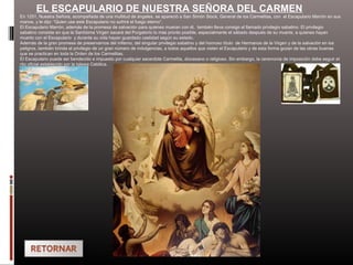EL ESCAPULARIO DE NUESTRA SEÑORA DEL CARMEN
En 1251, Nuestra Señora, acompañada de una multitud de ángeles, se apareció a San Simón Stock, General de los Carmelitas, con el Escapulario Marrón en sus
manos, y le dijo: “Quien use este Escapulario no sufrirá el fuego eterno”.
El Escapulario Marrón, además de la promesa de salvación para quienes mueran con él, también lleva consigo el llamado privilegio sabatino. El privilegio
sabatino consiste en que la Santísima Virgen sacará del Purgatorio lo más pronto posible, especialmente el sábado después de su muerte, a quienes hayan
muerto con el Escapulario y durante su vida hayan guardado castidad según su estado.
Además de la gran promesa de preservarnos del infierno, del singular privilegio sabatino y del honroso título de Hermanos de la Virgen y de la salvación en los
peligros, también brinda el privilegio de un gran número de indulgencias, a todos aquellos que visten el Escapulario y de esta forma gozan de las obras buenas
que se practican en toda la Orden de los Carmelitas.
El Escapulario puede ser bendecido e impuesto por cualquier sacerdote Carmelita, diocesano o religioso. Sin embargo, la ceremonia de imposición debe seguir el
rito oficial establecido por la Iglesia Católica.
 