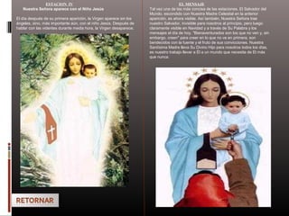 ESTACION IV
Nuestra Señora aparece con el Niño Jesús
El día después de su primera aparición, la Virgen aparece sin los
ángeles, sino, más importante aún, con el niño Jesús. Después de
hablar con las videntes durante media hora, la Virgen desaparece.
EL MENSAJE
Tal vez una de las más concisa de las estaciones. El Salvador del
Mundo, escondido con Nuestra Madre Celestial en la anterior
aparición, es ahora visible. Así también, Nuestra Señora trae
nuestro Salvador, invisible para nosotros al principio, pero luego
claramente visible en Navidad y a través de Su Palabra y los
mensajes el día de hoy. "Bienaventurados son los que no ven y, sin
embargo, creen" para creer en lo que no ve en primera, son
bendecidos con la fuente y el fruto de sus convicciones. Nuestra
Santísima Madre lleva Su Divino Hijo para nosotros todos los días,
es nuestro trabajo llevar a Él a un mundo que necesita de El más
que nunca.
 