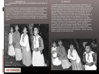 ESTACION VI
La Santisima Virgen enseña a las Videntes a como Rezar el
Rosario
En un pueblo donde la oración en general y el Rosario, en particular,
son ya práctica común, la Santísima Madre enseña a las niñas
cómo orar correctamente y con verdadera devoción. Se les instruye
sobre la forma de decir el Rosario lentamente, pensando cada
palabra, y meditando en sus misterios. El ritmo y el ritmo del Rosario
llega a ser conocido como el Rosario Garabandal, que se convierte
en un canto de alabanza y honor donde la calidad, no cantidad, es el
objetivo.
EL MENSAJE
La oración es claramente un aspecto central de Garabandal, y es
imposible pasar por alto esta en nuestras estaciones. La primera
premisa evidente de esta sexta estación es que debemos orar por el
mundo, sacerdotes, un aumento de nuestra fe respectivamente. En
segundo lugar, la oración no debe ser una tarea temida, sino que
debe ser un alegre, deseo de reunirse con nuestro Dios. En un
mundo que, o bien no reza ora o sólo cuando la tragedia golpea, la
ironía es que la falta de oración es una tragedia en sí. Se nos
recuerda de San Francisco que convirtió la oracion en un alegre
canto de alabanza. Nuestra Señora no pierde ningún aspecto de la
oración y el Rosario en Sus instrucciones, incluso la enseñanza a
las niñass cómo hacer que la señal de la cruz con dignidad y
respeto. En Su segundo mensaje, Agregó "Recen con sinceridad y
les concederemos sus peticiones." La parte central del Santo
Rosario se destacó una vez más al igual que en Fátima y en otros
lugares. De todos estos puntos y más, podemos concluir que una
vida sin oración es una vida sin Dios
 
