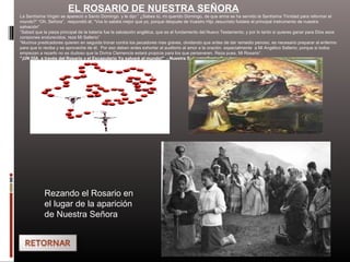 EL ROSARIO DE NUESTRA SEÑORA
La Santísima Virgen se apareció a Santo Domingo y le dijo:” ¿Sabes tú, mi querido Domingo, de que arma se ha servido la Santísima Trinidad para reformar el
mundo?” “Oh, Señora”, respondió él, “Vos lo sabéis mejor que yo, porque después de Vuestro Hijo Jesucristo fuisteis el principal instrumento de nuestra
salvación”
“Sabed que la pieza principal de la batería fue la salutación angélica, que es el fundamento del Nuevo Testamento; y por lo tanto si quieres ganar para Dios esos
corazones endurecidos, reza Mi Salterio”
“Muchos predicadores quieren en seguida tronar contra los pecadores mas graves, olvidando que antes de dar remedio penoso, es necesario preparar al enfermo
para que lo reciba y se aproveche de él. Por eso deben antes exhortar al auditorio al amor a la oración, especialmente a Mi Angélico Salterio; porque si todos
empiezan a rezarlo no es dudoso que la Divina Clemencia estará propicia para los que perseveren. Reza pues, Mi Rosario”.
"¡UN DÍA, a través del Rosario y el Escapulario Yo salvaré al mundo!" - Nuestra Señora a Santo Domingo
Rezando el Rosario en
el lugar de la aparición
de Nuestra Señora
 