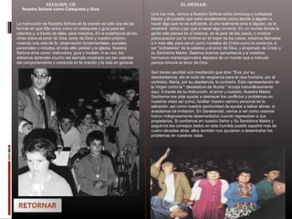 ESTACION VII
Nuestra Señora como Catequista y Guía
La instrucción de Nuestra Señora en la oración es sólo una de las
formas en que Ella actúa como un catequista y guía para las
videntes y, a través de ellas, para nosotros. En la enseñanza de las
niñas sobre el amor de Dios, amor de Dios y nuestro prójimo,
viviendo una vida de fe; observación fundamentales, sociales,
personales y virtudes; el más allá; piedad y la iglesia, Nuestra
Señora sirve como instructora, guía y modelo. A su vez, los
aldeanos aprenden mucho del ejemplo mostrado por las videntes
del comportamiento y conducta en la oración y la vida en general.
EL MENSAJE
Una vez más, vemos a Nuestra Señora como amorosa y cuidadosa
Madre y el cuidado que sabe simplemente como decirle a alguien a
hacer algo que no es suficiente, si uno realmente ama a alguien, se le
mostrará cómo y por qué a hacer algo correcto. En un mundo donde la
gente sólo piensa en sí mismos, en el peor de los casos, o mostrar
preocupación por lo mínimo en el mejor de los casos, estamos llamados
a ir más allá, para servir como modelos de Cristo-como la conducta, a
ser "portadores" de la palabra y el amor de Dios, y el ejemplo de Cristo y
su Santísima Madre. Seamos buenos samaritanos y a nuestros
hermanos mantengamoslos alejados de un mundo que a menudo
parece inmune al amor de Dios.
San Ireneo escribió una meditación que dice: "Eva, por su
desobediencia, ató el nudo de vergüenza para la raza humana, por el
contrario, María, por su obediencia, lo contrario. Esta representación de
la Virgen como la " desatadora de Nudos " encaja maravillosamente
aquí. A través de su instrucción, el amor y cuidado, Nuestra Madre
Santísima nos pide ayudar a deshacer los conflictos y problemas en
nuestras vidas así como, facilitar nuestro camino personal de la
salvación, así como nuestra oportunidad de ayudar a salvar almas, si
aceptamos tal invitación. En Garabandal, vamos a ver como rosarios
fueron milagrosamente desenredados cuando regresaban a sus
propietarios. Si confiamos en nuestro Señor y Su Santísima Madre y
seguimos los consejos dados en este humilde pueblo español más de
cuatro décadas atrás, ellos también nos ayudaran a desentrañar los
problemas en nuestras vidas.
 