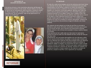 ESTACION IX
Llevando una buena vida
Una de los primeros y más importantes elementos del Mensaje de
Garabandal es también el más simple. Nuestra Señora nos dice que
el camino por el cual podemos salvar las almas, incluida la nuestra,
es "llevar la buena vida". A finales de 1965 Conchita le dice a un
sacerdote que "No es suficiente creer en las apariciones si no
cumple con el Mensaje".
EL MENSAJE
En este día y edad somos testigos de los dos extremos para hacer frente
a la salvación de las almas. En un extremo encontramos los que están
obsesionados con las fechas y pistas en un intento de predecir los
acontecimientos futuros y profecías. En el otro extremo encontramos
aquellos con oraciones y profundas palabras. Mientras que Cristo nos
anima a leer los signos de los tiempos y orar, Él también espera que
nuestras acciones a fin de reflejar nuestro amor y lealtad a Dios. Las
acciones son más elocuentes que las palabras y las hojas de té, y con el
fin de seguir a Cristo realmente tenemos que tomar nuestra cruz,
guardar nuestro egoísmo y los resentimientos, y en realidad vivir en la
imitación de Cristo en la medida de nuestras capacidades. Imitación de
Cristo se encuentra en las acciones en lugar de cálculos y las meras
palabras.
Otro aspecto de esta estación es la idea de que Dios no promete la
felicidad en este mundo. De hecho, los tiempos nos dicen que lo bueno
vive en función de Dios, que a menudo nos proporcionan opciones
difíciles contrario a las normas de la sociedad o incluso nuestros deseos
de la familia.
Estas opciones se han vuelto cada vez más común en esta época
cuando el mundo es cada vez más distante de Dios y el tipo de vida que
Sus hijos vivan.
Al final del día, vivir una buena vida significa vivir una vida para y sobre
Dios en servicio de los demás. Se pueden a menudo estar viviendo una
vida muy diferente de la clase de vida esta sociedad indica que debemos
vivir. Llevar una buena vida para la salvación implica la humildad, la
obediencia, lealtad, el respeto y el compromiso de servir a Dios a través
del amor y servicio a los demás. Tenemos que expiar nuestros pecados
mediante la penitencia, perdonar las ofensas, practicar la modestia y la
castidad de acuerdo a nuestro estado de vida, ejercer la caridad y la
paciencia y aceptar el sacrificio como reparación por el pecado.
 