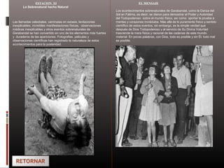 ESTACION XI
Lo Sobrenatural hecho Natural
Las llamadas celestiales, caminatas en extasis, levitaciones
inexplicables, increíbles manifestaciones físicas, observaciones
médicas inexplicables y otros eventos sobrenaturales de
Garabandal se han convertido en uno de los elementos más fuertes
y duraderos de las apariciones. Fotografias, peliculas y
observaciones científicas han registrado la naturaleza de estos
acontecimientos para la posteridad.
EL MENSAJE
Los acontecimientos sobrenaturales de Garabandal, como la Danza del
Sol en Fátima, es decir, se dieron para demostrar el Poder y Autoridad
del Todopoderoso sobre el mundo físico, así como aportar la prueba a
mentes y corazones incrédulos. Más allá de lo puramente físico y sentido
científico de estos eventos, sin embargo, es la simple verdad que
después de Dios Todopoderoso y al servicio de Su Divina Voluntad
trasciende la mera física y racional de las cadenas de este mundo
material. En pocas palabras, con Dios, todo es posible y sin Él, todo mal
es posible.
 