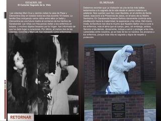 ESTACION XII
El Caracter Sagrado de la Vida
Las videntes Mari Cruz y Jacinta visitan la casa de Pepe y
Clementina Diaz en éxtasis todos los días durante 18 meses. La
familia Diaz incluyendo varios niños entre ellos un bebé y
Clementina es una futura madre al comienzo de los hechos de
Garabandal. Las niñas con frecuencia visitan a los enfermos en
éxtasis, y muchos objetos besados por la Virgen han informado de
que ha dado lugar a curaciones. Por último, al menos dos de las
videntes, Conchita y Mari Loli, han trabajado como enfermeras.
EL MENSAJE
Debemos recordar que La Visitación es una de los más bellos
testamentos a lo sagrado de la vida desde el vientre materno en
adelante. Nos cuentan que San Juan Bautista, en el vientre de Santa
Isabel, reaccionó a la Presencia de Jesús, en el seno de su Madre
Santísima. En Garabandal Nuestra Señora claramente continúa esta
predilección hacia la maternidad, la esperanza y los niños. Del mismo
modo, la Escritura nos dice lo mucho que Nuestro Señor vino a curar a
los enfermos, más el alma que el cuerpo, pero, sin embargo, ambos.
Servicio a los demás, obviamente, incluye a servir y proteger a los más
vulnerables entre nosotros, ya se trate de los no nacidos, los ancianos o
los enfermos, porque toda vida es sagrada y digna de respeto y
protección.
 