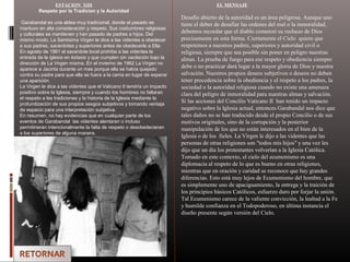 ESTACION XIII
Respeto por la Tradicion y la Autoridad
Garabandal es una aldea muy tradicional, donde el pasado se
mantuvo en alta consideración y respeto. Sus costumbres religiosas
y culturales se mantienen y han pasado de padres a hijos. Del
mismo modo, La Santísima Virgen le dice a las videntes a obedecer
a sus padres, sacerdotes y superiores antes de obedecerle a Ella.
En agosto de 1961 el sacerdote local prohíbe a las videntes la
entrada de la iglesia en éxtasis y que cumplen sin vacilación bajo la
dirección de La Virgen misma. En el invierno de 1962 La Virgen no
aparece a Jacinta durante un mes porque ella se había quejado
contra su padre para que ella se fuera a la cama en lugar de esperar
una aparición.
La Virgen le dice a las videntes que el Vaticano II tendría un impacto
positivo sobre la Iglesia, siempre y cuando los hombres no faltaran
el respeto a las tradiciones y la historia de la Iglesia mediante la
profundización de sus propios sesgos subjetivos y tomando ventaja
de espacio para una interpretación subjetiva.
En resumen, no hay evidencias que en cualquier parte de los
eventos de Garabandal las videntes alentaran o incluso
permitirieran intencionalmente la falta de respeto o desobedecieran
a los superiores de alguna manera.
EL MENSAJE
Desafío abierto de la autoridad es un área peligrosa. Aunque uno
tiene el deber de desafiar las ordenes del mal o la inmoralidad,
debemos recordar que el diablo comenzó su rechazo de Dios
precisamente en esta forma. Ciertamente el Cielo quiere que
respetemos a nuestros padres, superiores y autoridad civil o
religiosa, siempre que sea posible sin poner en peligro nuestras
almas. La prueba de fuego para ese respeto y obediencia siempre
debe o no practicar dará lugar a la mayor gloria de Dios y nuestra
salvación. Nuestros propios deseos subjetivos o deseos no deben
tener precedencia sobre la obediencia y el respeto a los padres, la
sociedad o la autoridad religiosa cuando no existe una amenaza
clara del peligro de inmoralidad para nuestras almas y salvación.
Si las acciones del Concilio Vaticano II han tenido un impacto
negativo sobre la Iglesia actual, entonces Garabandal nos dice que
tales daños no se han traducido desde el propio Concilio o de sus
motivos originales, sino de la corrupción y la posterior
manipulación de los que no están interesados en el bien de la
Iglesia o de los fieles. La Virgen le dijo a las videntes que las
personas de otras religiones son "todos mis hijos" y una vez les
dijo que un día los protestantes volverían a la Iglesia Católica.
Tomado en este contexto, el cielo del ecumenismo es una
diplomacia al respeto de lo que es bueno en otras religiones,
mientras que en oración y caridad se reconoce que hay grandes
diferencias. Esto está muy lejos de Ecumenismo del hombre, que
es simplemente uno de apaciguamiento, la entrega y la traición de
los principios básicos Católicos, esfuerzo duro por forjar la unión.
Tal Ecumenismo carece de la valiente convicción, la lealtad a la Fe
y humilde confianza en el Todopoderoso, en última instancia el
diseño presente según versión del Cielo.
 