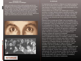 ESTACION XIV
Padre Luis Andreu ve El Milagro
Padre Luis Andreu era un buen y santo sacerdote que fue muy
destacado en los primeros eventos de Garabandal. El 8 de agosto
de 1961, Padre Luis ve El Milagro, mientras estaba cerca de las
niñas en éxtasis. Las niñas, que generalmente no ven a nadie que
no sea la Virgen durante estas visiones, lo ven a el. Él exclama,
"Milagro!, Milagro!" por lo cual fue conmovido. Más tarde, muere
después de expresar en paz cómo y que gran amorosa Madre es la
Virgen y que afortunados somos de tenerla como Madre.
EL MENSAJE
La importancia del sacerdocio y religiosos en la Iglesia siempre ha
sido uno de los pilares de los mensajes y eventos de Garabandal.
Aquí tenemos un sacerdote Jesuita que recibe el privilegio de ver a
Nuestra Señora y el Milagro también.
Nuestra Señora una vez le dijo a las videntes que si ven un
sacerdote y un ángel, deberán saludar al sacerdote en primer lugar
porque fue consagrado y el ángel no. La Virgen dio a las niñas el
poder de determinar los sacerdotes que no llevaban vestimenta
sacerdotal, lo que demuestra que fueron especialmente marcados
por el Cielo.
Debemos tener en cuenta que el Padre. Luis, un sacerdote, es la
única persona además de las videntes que vieron a Nuestra Señora
en Garabandal y, junto con el Padre Pío, otro sacerdote, el único en
ver anticipadamente El Milagro. Nuestra Señora nos invita a orar
constantemente por los sacerdotes, pues su misión es grande y
central para la Iglesia y, por tanto, las agresiones y amenazas que
todos los religiosos enfrentan contra el demonio es igualmente
grande. Orar por los sacerdotes y todos los religiosos es un
elemento constante del mensaje de Garabandal.
En Garabandal Nuestra Señora dejó en claro que los sacerdotes
tienen la capacidad para inspirar a la santidad y conducir su rebaño
hacia la salvación o, por el contrario, para inducir a pecado y
arrastrar sus ovejas hacia la perdición. Este peligro se declaró
claramente en el Segundo Mensaje de Garabandal de 1965. Sin
embargo, debemos señalar que la Virgen no habla de "malos"
sacerdotes, sino de los sacerdotes que fueron engañados,
engañados o han perdido su camino o misión. Conchita señaló que
incluso si muchos sacerdotes caen en el pecado y conducen a su
rebaño a la perdición, nosotros somos culpables por no rezar lo
suficiente por ellos. Es de notar que el Padre Luis fue un Jesuita y
que esta orden en particular se ha implicado cada vez más en
mucho desafío básico de la doctrina Católica y la enseñanza,
siendo propensos a la laicidad y al modernismo.
 
