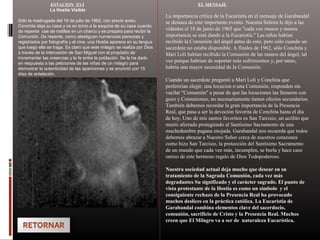 ESTACION XVI
La Hostia Visible
Sólo la madrugada del 19 de julio de 1962, con previo aviso,
Conchita deja su casa y va en torno a la esquina de su casa cuando
de repente cae de rodillas en un charco y se prepara para recibir la
Comunión. De repente, como atestiguan numerosas personas y
registrados por fotografía y el cine, una Hostia aparece en su lengua
que luego ella se traga. Es claro que este milagro se realiza por Dios
a través de la intercesión de San Miguel con el propósito de
incrementar las creencias y la fe entre la población. Se le ha dado
en respuesta a las peticiones de las niñas de un milagro para
demostrar la autenticidad de las apariciones y se anunció con 15
días de antelación.
EL MENSAJE
La importancia crítica de la Eucaristía en el mensaje de Garabandal
se destaca de este importante evento. Nuestra Señora le dijo a las
videntes el 18 de junio de 1965 que "cada vez menos y menos
importancia se está dando a la Eucaristía." Las niñas habían
recibido la Comunión del ángel antes de esto, pero sólo cuando un
sacerdote no estaba disponible. A finales de 1962, sólo Conchita y
Mari Loli habían recibido la Comunión de las manos del ángel, tal
vez porque habrian de soportar más sufrimientos y, por tanto,
habría una mayor necesidad de la Comunión.
Cuando un sacerdote preguntó a Mari Loli y Conchita que
preferirian elegir, una locucion o una Comunión, responden sin
vacilar "Comunión" a pesar de que las locuciones las llenaron con
gozo y Comuniones, no necesariamente tienen efectos secundarios.
También debemos recordar la gran importancia de la Presencia
Real, que pasa a ser la devoción favorita de Conchita hasta el día
de hoy. Uno de mis santos favoritos es San Tarcisio, un acólito que
murió aferrado protegiendo al Santísimo Sacramento de una
muchedumbre pagana enojada. Garabandal nos recuerda que todos
debemos abrazar a Nuestro Señor cerca de nuestros corazones
como hizo San Tarcisio, la protección del Santísimo Sacramento
de un mundo que cada vez más, incumplen, se burla y hace caso
omiso de este hermoso regalo de Dios Todopoderoso.
Nuestra sociedad actual deja mucho que desear en su
tratamiento de la Sagrada Comunión, cada vez más
degradantes Su significado y el carácter sagrado. El punto de
vista protestante de la Hostia es como un símbolo y el
consiguiente rechazo de la Presencia Real ha provocado
muchos deslices en la práctica católica. La Eucaristía de
Garabandal combina elementos clave del sacerdocio,
comunión, sacrificio de Cristo y la Presencia Real. Muchos
creen que El Milagro va a ser de naturaleza Eucarística.
 