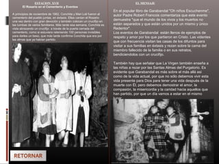 ESTACION XVII
El Rosario en el Cementerio y Eventos
A principios de noviembre de 1962, Conchita y Mari Loli fueron al
cementerio del pueblo juntas, en éxtasis. Ellas cantan el Rosario
una vez dentro con gran devoción y también colocan un crucifijo en
las tumbas de varios familiares. Más tarde esa semana, Conchita es
vista abrazando un crucifijo a través de la puerta cerrada del
cementerio, como si estuviera reteniendo 100 personas invisibles
para darles un beso, que más tarde confirma Conchita que era por
las almas que ya habían partido.
EL MENSAJE
En el popular libro de Garabandal "Oh niños Escuchenme",
autor Padre Robert Francois comentariza que este evento
demuestra "que el mundo de los vivos y los muertos no
están separados y que están unidos por un mismo y único
Redentor".
Los eventos de Garabandal están llenos de ejemplos de
respeto y amor por los que partieron en Cristo. Las videntes
que con frecuencia visitan las casas de los difuntos para
visitar a sus familias en éxtasis y rezan sobre la cama del
miembro fallecido de la familia o en sus retratos,
bendiciendolos con un crucifijo.
También hay que señalar que La Virgen también enseña a
las niñas a rezar por las Santas Almas del Purgatorio. Es
evidente que Garabandal es más sobre el más allá asi
como de la vida actual, por que no sólo debemos vivir esta
vida presente para Dios para tener una vida después de la
muerte con Él, pero debemos demostrar el amor, la
compasión, la misericordia y la caridad hacia aquellos que
han partido, por que un día vamos a estar en el mismo
lugar.
 