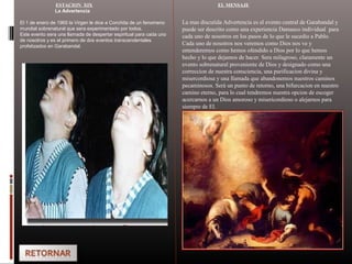 ESTACION XIX
La Advertencia
El 1 de enero de 1965 la Virgen le dice a Conchita de un fenomeno
mundial sobrenatural que sera experimentado por todos.
Este evento sera una llamada de despertar espiritual para cada uno
de nosotros y es el primero de dos eventos transcendentales
profetizados en Garabandal.
EL MENSAJE
La mas discutida Advertencia es el evento central de Garabandal y
puede ser descrito como una experiencia Damasco individual para
cada uno de nosotros en los pasos de lo que le sucedio a Pablo.
Cada uno de nosotros nos veremos como Dios nos ve y
entenderemos como hemos ofendido a Dios por lo que hemos
hecho y lo que dejamos de hacer. Sera milagroso, claramente un
evento sobrenatural proveniente de Dios y designado como una
correccion de nuestra consciencia, una purificacion divina y
misercordiosa y una llamada que abandonemos nuestros caminos
pecaminosos. Será un punto de retorno, una bifurcacion en nuestro
camino eterno, para lo cual tendremos nuestra opcion de escoger
acercarnos a un Dios amoroso y misericordioso o alejarnos para
siempre de El.
 