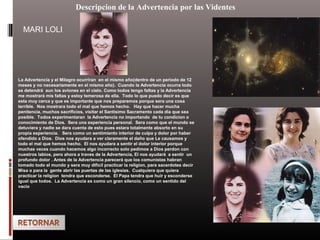 Descripcion de la Advertencia por las Videntes
La Advertencia y el Milagro ocurriran en el mismo año(dentro de un periodo de 12
meses y no necesariamente en el mismo año). Cuando la Advertencia ocurra todo
se detendrá aun los aviones en el cielo. Como todos tengo faltas y la Advertencia
me mostrará mis faltas y estoy temerosa de ella. Todo lo que puedo decir es que
esta muy cerca y que es importante que nos preparemos porque sera una cosa
terrible. Nos mostrara todo el mal que hemos hecho. Hay que hacer mucha
penitencia, muchos sacrificios, visitar el Santisimo Sacramento cada dia que sea
posible. Todos experimentaran la Advertencia no importando de tu condicion o
conocimiento de Dios. Sera una experiencia personal. Sera como que el mundo se
detuviera y nadie se dara cuenta de esto pues estara totalmente absorto en su
propia experiencia. Sera como un sentimiento interior de culpa y dolor por haber
ofendido a Dios. Dios nos ayudara a ver claramente el daño que Le causamos y
todo el mal que hemos hecho. El nos ayudara a sentir el dolor interior porque
muchas veces cuando hacemos algo incorrecto solo pedimos a Dios perdon con
nuestros labios, pero ahora a traves de la Advertencia, El nos ayudará a sentir un
profundo dolor . Antes de la Advertencia parecerá que los comunistas habran
tomado todo el mundo y sera muy dificil practicar la religion, para sacerdotes decir
Misa o para la gente abrir las puertas de las iglesias. Cualquiera que quiera
practicar la religion tendra que esconderse. El Papa tendra que huir y esconderse
igual que todos. La Advertencia es como un gran silencio, como un sentido del
vacío
MARI LOLI
 