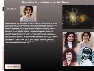 Descripcion de la Advertencia por las Videntes
La Advertencia es algo que primero es visto en el aire en cualquier parte del mundo
e inmediatamente es transmitido en el interior de nuestras almas. Sera de un corto
tiempo, pero se sentira como que durara mas tiempo por el efecto interno en
nosotros. Sera para el bien de nuestras almas , en esta forma veremos nosotros
mismos nuestra consciencia, lo bueno y lo malo que hemos hecho. Entonces
sentiremos un gran amor por nuestros Padres celestiales y pedir perdon por
nuestras ofensas. La Advertencia es para todos porque Dios quiere nuestra
salvación. La Advertencia es en orden para conducirnos y acercarnos mas a El y
para incrementar nuestra fe. Debemos prepararnos para ese dia, pero no esperarlo
con temor porque Dios no envia cosas para atemorizarnos sino que lo hace con
justicia y amor y lo Hace por el bien de todos Sus hijos que deben gozar eterna
felicidad y no ser perdidos. La Virgen dijo que la Advertencia vendria cuando las
condiciones se encontrarian de lo peor.
JACINTA
 