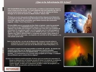 ¿Que es la Advertencia (El Aviso)?
HAY UN SECRETO del Cielo y otro del mundo, y el último es aterrorizante. Parecerá
como si fuese el fin del mundo. Y en esta catástrofe todo será separado del cielo, el
cual se tornará blanco como la nieve." - Jacinta, una de las videntes de Fátima,
Portugal, en su lecho de muerte a la Madre Godino*, febrero 1920
“El Aviso es el acto más grande de Misericordia de Dios después de la Redención,
si el hombre lo rechaza, será de parte del hombre el acto más grande de hipocresía
hacia Dios. Muchos serán convertidos, pero habrán muchos que continuarán
negando a Dios.” Padre Philip Bebie, C. P.
El Aviso SERA como la conversión de San Pablo el Apóstol, quien fue penetrado
por la misma luz que TENDREMOS QUE soportar. El iba en camino a Damasco,
viajando a ese pueblo para perseguir a los judíos que vivían allí y que acababan de
convertirse. En una gloriosa visión, se le fue revelado que él no sólo perseguía la
Iglesia, sino que al Mismo JESÚS, al mismo SEÑOR del cielo y de la tierra! La luz
cegadora del CRISTO RESUCITADO lo condenaba del pecado. Pablo obedeció el
aviso que JESÚS le había dado, se arrepintió y se convirtió en SU fiel seguidor, y su
vida pasada quedó atrás.
Será un acto de Dios...un acto de Su Misericordia. Aunque el mundo evitara la
aniquilación de varias naciones enteras, dependerá de cómo cada uno de
nosotros reaccione a este acto de Su Misericordia. Padre Philip Bebie, C. P.
En la época cuando el mundo haya perdido su sentido del pecado, de repente nos
veremos como Dios nos ve. Nosotros reconoceremos nuestros pecados.
SI REHUSAMOS ESTE ACTO DE MISERICORDIA...si perseveramos en nuestros
pecados...¿no mereceremos ver al mundo entero purgado por el fuego...o cualquier
otra purificación que la Justicia Divina eligiese?
El Aviso nos mostrará nuestros pecados. El Aviso será una prueba de la eternidad. El
tiempo se detendrá por un momento durante El Aviso y la verdad de la existencia
eterna caerá sobre todos nosotros. Sufriremos por un momento el dolor por
nuestro pecado, el dolor por la separación de DIOS, el dolor del purgatorio o el
infierno. DIOS nos permitirá verlo todo en El Aviso.
 