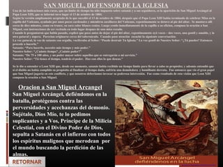 SAN MIGUEL, DEFENSOR DE LA IGLESIA
Una de las indicaciones más raras, que un limite de tiempo ha sido impuesto sobre satanás y a sus seguidores, es la aparición de San Miguel Arcángel al
Papa Leon XIII, que se informó tuvo lugar el 13 de octubre de 1884.
Según la versión ampliamente aceptada de lo que sucedió el 13 de octubre de 1884, después que el Papa Leon XIII habia terminado de celebrar Misa en la
capilla del Vaticano, ayudado por unos pocos cardenales y miembros auxiliares del Vaticano, repentinamente se detuvo al pie del altar. Se mantuvo alli
cerca de diez minutos, como en trance, su cara color blanco cenizo. Luego yendo inmediatamente de la capilla a su oficina, compuso la oración a San
Miguel, con instrucciones de ser recitada en todo lugar despues de una misa rezada.
Cuando le preguntaron que habia pasado, explicó que poco antes de dejar el pie del altar, repentinamente oyó voces – dos voces, una gentil y amable, y la
otra gutural y áspera. Parecian originarse cerca del tabernáculo. Cuando puso atención escuchó la siguiente conversación:
La voz gutural, la voz de satanás con orgullo, vociferaba al Señor: “Puedo destruir Tu Iglesia.” La voz gentil de Nuestro Señor: “¿Tú puedes? Entonces
procede a hacerlo.”
Satanás: “Para hacerlo, necesito más tiempo y más poder.”
Nuestro Señor: “¿Cuánto tiempo? ¿Cuánto poder?”
Satanás: “De 75 a 100 años, y un poder mayor sobre aquellos que se entregarán a mi servicio.”
Nuestro Señor: “Tú tienes el tiempo, tendrás el poder. Haz con ellos lo que deseas.”
Se le dio a entender a Leon XIII que, desde ese momento, satanás había recibido un tiempo limite para llevar a cabo su propósito; y además entendió que
si el diablo no había cumplido su propósito al finalizar el tiempo dado, sufriría una demoledora y humillante derrota. Fue entonces que vio el gran papel
que San Miguel jugaría en este conflicto, y que nosotros deberíamos invocar su poderosa intercesión. Fue como resultado de esta visión que Leon XIII
compuso la oración a San Miguel.
Oracion a San Miguel Arcangel
San Miguel Arcángel, defiéndonos en la
batalla, protégenos contra las
perversidades y acechanzas del demonio.
Sujétalo, Dios Mío, te lo pedimos
suplicantes y a Vos, Príncipe de la Milicia
Celestial, con el Divino Poder de Dios,
sepulta a Satanás en el infierno con todos
los espíritus malignos que merodean por
el mundo buscando la perdición de las
almas.
 