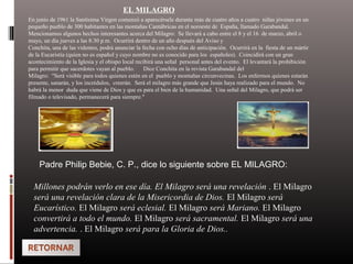 EL MILAGRO
En junio de 1961 la Santísima Virgen comenzó a aparecérsele durante más de cuatro años a cuatro niñas jóvenes en un
pequeño pueblo de 300 habitantes en las montañas Cantábricas en el noroeste de España, llamado Garabandal.
Mencionamos algunos hechos interesantes acerca del Milagro: Se llevará a cabo entre el 8 y el 16 de marzo, abril o
mayo, un día jueves a las 8:30 p.m. Ocurrirá dentro de un año después del Aviso y
Conchita, una de las videntes, podrá anunciar la fecha con ocho días de anticipación. Ocurrirá en la fiesta de un mártir
de la Eucaristía (quien no es español y cuyo nombre no es conocido para los españoles). Coincidirá con un gran
acontecimiento de la Iglesia y el obispo local recibirá una señal personal antes del evento. El levantará la prohibición
para permitir que sacerdotes vayan al pueblo. Dice Conchita en la revista Garabandal del
Milagro: "Será visible para todos quienes estén en el pueblo y montañas circunvecinas. Los enfermos quienes estarán
presente, sanarán, y los incrédulos, creerán. Será el milagro más grande que Jesús haya realizado para el mundo. No
habrá la menor duda que viene de Dios y que es para el bien de la humanidad. Una señal del Milagro, que podrá ser
filmado o televisado, permanecerá para siempre."
Padre Philip Bebie, C. P., dice lo siguiente sobre EL MILAGRO:
Millones podrán verlo en ese día. El Milagro será una revelación . El Milagro
será una revelación clara de la Misericordia de Dios. El Milagro será
Eucarístico. El Milagro será eclesial. El Milagro será Mariano. El Milagro
convertirá a todo el mundo. El Milagro será sacramental. El Milagro será una
advertencia. . El Milagro será para la Gloria de Dios..
 