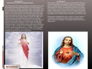 ESTACION II
Jacinta tiene la visión del Sagrado Corazón.
Dos días después de la primera aparición de San Miguel, pero antes
de la primera aparición de Nuestra Señora, las chicas subieron un
poco más lejos en la Calleja, o pequeño camino, donde habían visto
la primera aparición de San Miguel. Ellos hicieron esto debido a que
algunos chicos jóvenes habían arrojado piedras contra ellos el día
anterior. En su punto más alto, eran más ocultos de la vista. Desde
este nuevo punto de vista que vieron una gran piedra lisa aún más
hasta el momento de que todos pudieran ponerse de rodillas. Es a
este nuevo terreno que posteriormente fue el día de la primera
visión de la Santísima Virgen. Jacinta indicó en una entrevista que si
bien las otras tres niñas cayeron en éxtasis viendo el ángel, ella
estaba un poco atrás y de repente, como un flash, vió el Sagrado
Corazón de Jesús. Jacinta afirma que esta visión dejó una profunda
impresión en ella y, aunque la visión no hablara con ella, su mirada
amorosa, penetró profundamente en su corazón, y Él hacía gestos
con sus manos, señalando a Su corazón con la mano izquierda e
instándole a acercarse con Su mano derecha.
EL MENSAJE
Cristo viene a nosotros como amoroso y misericordioso Señor que
nos da la bienvenida a Su Sagrado Corazón. Él es el Buen Pastor,
busca su oveja perdida. Él es el Buen Samaritano, levantandonos
de los golpes del pecado, la reactivación de nosotros con el agua
de Su Corazón, la curación de nuestras heridas con el aceite de Su
perdón y misericordia y nos lleva a casa con el pago de Su Sangre.
Por último, Él es el Padre amoroso que acoge con beneplácito a Su
hijo pródigo con los brazos abiertos, invitando a que vuelvan al seno.
El Mensaje de Garabandal es como muchos, si no más, sobre la
misericordia y el perdón que sobre la justicia y consecuencias.
Que son El Aviso y El Milagro, si no grandes ejemplos de la Divina
Misericordia?
 