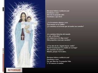 Hermosa Señora vestida de azul
Enséñame a orar
Dios fue tu pequeño niño
Enseñame a que decir
¿ Lo levantastes algunas veces
Suavemente en la rodilla?
¿Le cantabas en la forma que mi madre me cantaba?
¿Le contabas historias del mundo
y, ¡oh, ¿el lloraba?
¿Le importara si le digo cosas?
Sólo pequeñas cosas que suceden?
¿Y las alas de los ángeles hacen ruido?
Puede Escucharme si Le hablo en voz baja?
Me entendera El ahora?
Dimelo, porque Tu lo sabes.
Hermosa Señora vestida de azul
Enseñame a orar
Por que Dios fue Tu pequeño Niño
Y Tu conoces el camino.
 