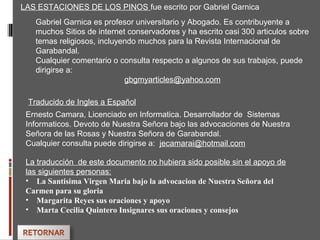 LAS ESTACIONES DE LOS PINOS fue escrito por Gabriel Garnica
Gabriel Garnica es profesor universitario y Abogado. Es contribuyente a
muchos Sitios de internet conservadores y ha escrito casi 300 articulos sobre
temas religiosos, incluyendo muchos para la Revista Internacional de
Garabandal.
Cualquier comentario o consulta respecto a algunos de sus trabajos, puede
dirigirse a:
gbgmyarticles@yahoo.com
Traducido de Ingles a Español
Ernesto Camara, Licenciado en Informatica. Desarrollador de Sistemas
Informaticos. Devoto de Nuestra Señora bajo las advocaciones de Nuestra
Señora de las Rosas y Nuestra Señora de Garabandal.
Cualquier consulta puede dirigirse a: jecamarai@hotmail.com
La traducción de este documento no hubiera sido posible sin el apoyo de
las siguientes personas:
• La Santisima Virgen Maria bajo la advocacion de Nuestra Señora del
Carmen para su gloria
• Margarita Reyes sus oraciones y apoyo
• Marta Cecilia Quintero Insignares sus oraciones y consejos
 