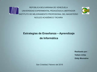 REPÚBLICA BOLIVARIANA DE VENEZUELA
UNIVERSIDAD EXPERIMENTAL PEDAGÓGICA LIBERTADOR
INSTITUTO DE MEJORAMIENTO PROFESIONAL DEL MAGISTERIO
NÚCLEO ACADÉMICO TÁCHIRA
San Cristóbal, Febrero del 2016
Estrategias de Enseñanza – Aprendizaje
de Informática
Realizado por :
Yeltsin Uribe
Eddy Monsalve
 