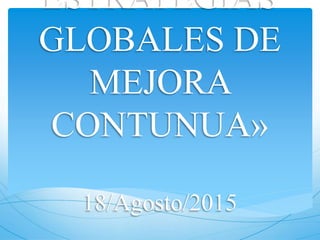 ESTRATEGIAS
GLOBALES DE
MEJORA
CONTUNUA»
18/Agosto/2015
 