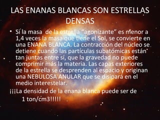 LAS ENANAS BLANCAS SON ESTRELLAS
DENSAS
• Si la masa de la estrella “agonizante” es menor a
1,4 veces la masa que tiene el Sol, se convierte en
una ENANA BLANCA. La contracción del núcleo se
detiene cuando las partículas subatómicas están
tan juntas entre sí, que la gravedad no puede
comprimir más la materia. Las capas exteriores
de la estrella se desprenden al espacio y originan
una NEBULOSA ANULAR que se disipará en el
medio interestelar.
¡¡¡La densidad de la enana blanca puede ser de
1 ton/cm3!!!!!
 