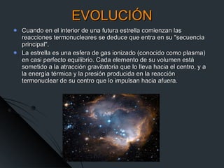 EVOLUCIÓN Cuando en el interior de una futura estrella comienzan las reacciones termonucleares se deduce que entra en su "secuencia principal".  La estrella es una esfera de gas ionizado (conocido como plasma) en casi perfecto equilibrio. Cada elemento de su volumen está sometido a la atracción gravitatoria que lo lleva hacia el centro, y a la energía térmica y la presión producida en la reacción termonuclear de su centro que lo impulsan hacia afuera.  