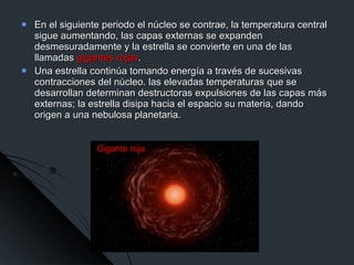 En el siguiente periodo el núcleo se contrae, la temperatura central sigue aumentando, las capas externas se expanden desmesuradamente y la estrella se convierte en una de las llamadas  gigantes rojas .  Una estrella continúa tomando energía a través de sucesivas contracciones del núcleo. las elevadas temperaturas que se desarrollan determinan destructoras expulsiones de las capas más externas; la estrella disipa hacia el espacio su materia, dando origen a una nebulosa planetaria.  Gigante roja 