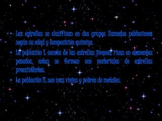 Clasificación general de estrellas
• Las estrellas se clasifican en dos grupos llamados poblaciones
  según su edad y composición química.
• La población I: consta de las estrellas jóvenes, ricas en elementos
  pesados, estas se forman con materiales de estrellas
  preexistentes.
• La población II: son mas viejas y pobres de metales.
 