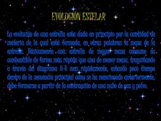 EVOLUCIÓN ESTELAR
La evolución de una estrella esta dada en principio por la cantidad de
materia de la cual está formada, en otras palabras la masa de la
estrella. Básicamente una estrella de mayor masa consume su
combustible de forma más rápida que una de menor masa, transitando
a través del diagrama H-R mas rápidamente, estando poco tiempo
dentro de la secuencia principal como se ha mencionado anteriormente,
debe formarse a partir de la contracción de una nube de gas y polvo.
 