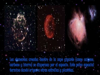 • Los elementos creados dentro de la supe gigante (como oxígeno,
  carbono y hierro) se dispersan por el espacio. Este polvo espacial
  termina dando origen a otras estrellas y planetas.
 