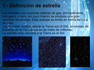 1.- Definición de estrella Las estrellas son enormes esferas de gas, principalmente hidrogeno y helio, en cuyo interior se produce una gran cantidad de energia. Esta energia se emite en forma de luz y de calor. Las estrellas visibles desde la Tierra son 8.000, el número de estrellas de la Vía Láctea es de miles de millones. La estrella más cercana a la Tierra es el Sol. 