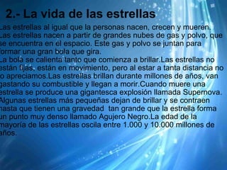2.- La vida de las estrellas Las estrellas al igual que la personas nacen, crecen y mueren. Las estrellas nacen a partir de grandes nubes de gas y polvo, que se encuentra en el espacio. Este gas y polvo se juntan para formar una gran bola que gira.  La bola se calienta tanto que comienza a brillar.Las estrellas no están fijas, están en movimiento, pero al estar a tanta distancia no lo apreciamos.Las estrellas brillan durante millones de años, van gastando su combustible y llegan a morir.Cuando muere una estrella se produce una gigantesca explosión llamada Supernova. Algunas estrellas más pequeñas dejan de brillar y se contraen hasta que tienen una gravedad  tan grande que la estrella forma un punto muy denso llamado Agujero Negro.La edad de la mayoría de las estrellas oscila entre 1.000 y 10.000 millones de años. 