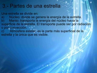 3.- Partes de una estrella Una estrella se divide en: a)        Núcleo: donde se genera la energía de la estrella. b)        Manto: transporta la energía del núcleo hacia la superficie de la estrella. El transporte puede ser por radiación o por convección. c)         Atmosfera estelar: es la parte más superficial de la estrella y la única que es visible.  