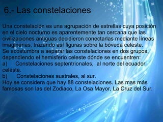 6.- Las constelaciones
Una constelación es una agrupación de estrellas cuya posición
en el cielo nocturno es aparentemente tan cercana que las
civilizaciones antiguas decidieron conectarlas mediante líneas
imaginarias, trazando así figuras sobre la bóveda celeste.
Se acostumbra a separar las constelaciones en dos grupos,
dependiendo el hemisferio celeste dónde se encuentren:
a)      Constelaciones septentrionales, al norte del ecuador
celeste.
b)      Constelaciones australes, al sur.
Hoy se considera que hay 88 constelaciones. Las mas más
famosas son las del Zodiaco, La Osa Mayor, La Cruz del Sur.
 