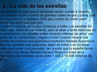 2.- La vida de las estrellas
Las estrellas al igual que la personas nacen, crecen y mueren.
Las estrellas nacen a partir de grandes nubes de gas y polvo, que
se encuentra en el espacio. Este gas y polvo se juntan para
formar una gran bola que gira.
La bola se calienta tanto que comienza a brillar.Las estrellas no
están fijas, están en movimiento, pero al estar a tanta distancia no
lo apreciamos.Las estrellas brillan durante millones de años, van
gastando su combustible y llegan a morir.Cuando muere una
estrella se produce una gigantesca explosión llamada Supernova.
Algunas estrellas más pequeñas dejan de brillar y se contraen
hasta que tienen una gravedad tan grande que la estrella forma
un punto muy denso llamado Agujero Negro.La edad de la
mayoría de las estrellas oscila entre 1.000 y 10.000 millones de
años.
 