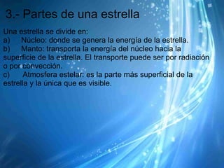 3.- Partes de una estrella
Una estrella se divide en:
a)      Núcleo: donde se genera la energía de la estrella.
b)      Manto: transporta la energía del núcleo hacia la
superficie de la estrella. El transporte puede ser por radiación
o por convección.
c)       Atmosfera estelar: es la parte más superficial de la
estrella y la única que es visible.
 
