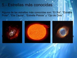 5.- Estrellas más conocidas
Alguna de las estrellas más conocidas son: “El Sol”, "Estrella
Polar", “Eta Carina”, “Estrella Pistola” y “Ojo de Dios”.




Eta Carina             El Sol                   El Ojo de Dios
 